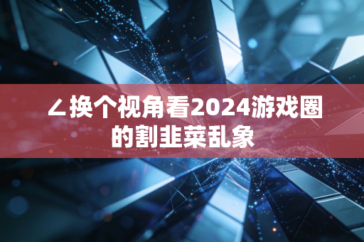 ∠换个视角看2024游戏圈的割韭菜乱象