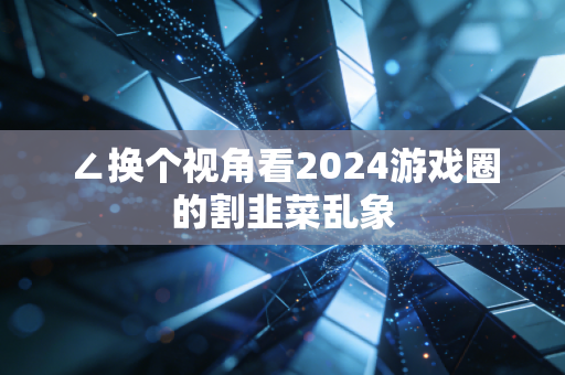 ∠换个视角看2024游戏圈的割韭菜乱象