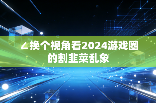 ∠换个视角看2024游戏圈的割韭菜乱象