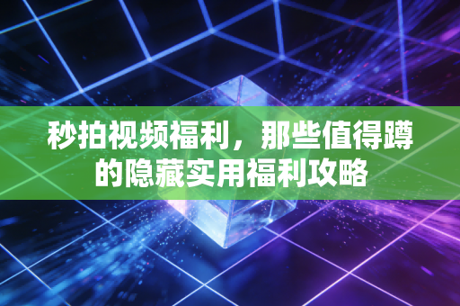 秒拍视频福利，那些值得蹲的隐藏实用福利攻略