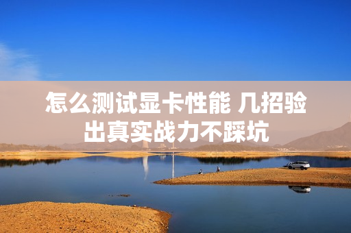 怎么测试显卡性能 几招验出真实战力不踩坑