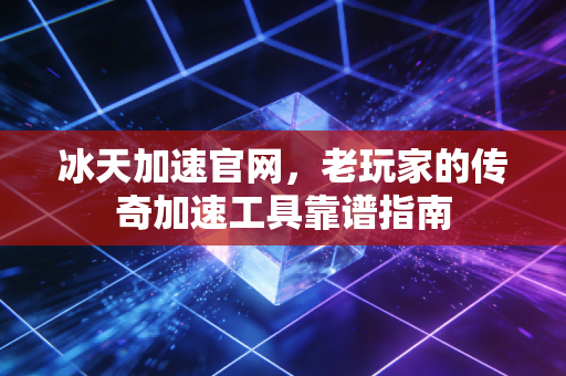 冰天加速官网，老玩家的传奇加速工具靠谱指南