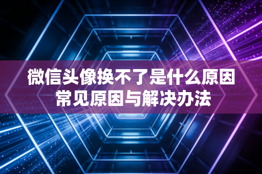 微信头像换不了是什么原因 常见原因与解决办法