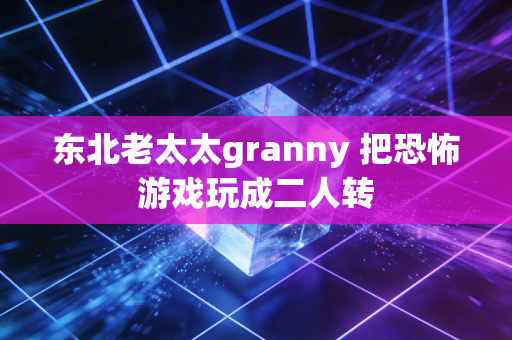 东北老太太granny 把恐怖游戏玩成二人转