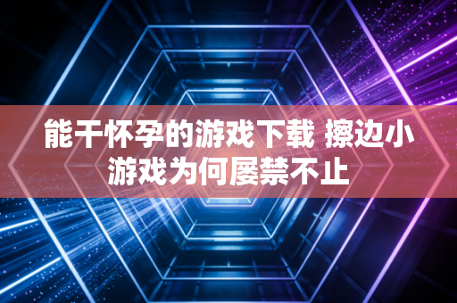 能干怀孕的游戏下载 擦边小游戏为何屡禁不止