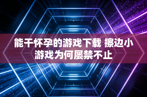 能干怀孕的游戏下载 擦边小游戏为何屡禁不止