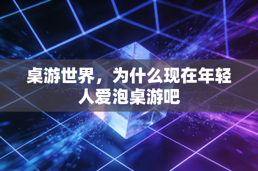 桌游世界，为什么现在年轻人爱泡桌游吧