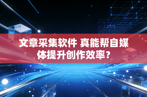 文章采集软件 真能帮自媒体提升创作效率？