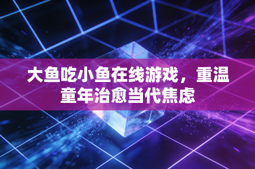 大鱼吃小鱼在线游戏，重温童年治愈当代焦虑