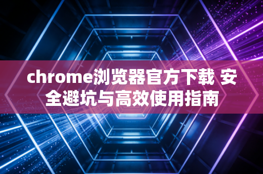 chrome浏览器官方下载 安全避坑与高效使用指南