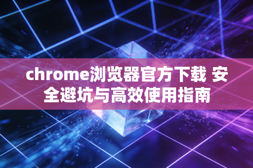 chrome浏览器官方下载 安全避坑与高效使用指南