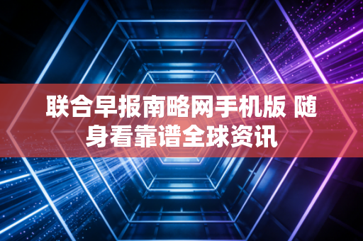 联合早报南略网手机版 随身看靠谱全球资讯