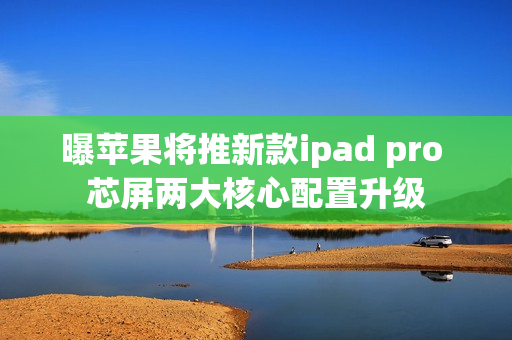 曝苹果将推新款ipad pro 芯屏两大核心配置升级