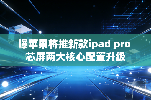 曝苹果将推新款ipad pro 芯屏两大核心配置升级