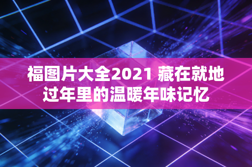 福图片大全2021 藏在就地过年里的温暖年味记忆