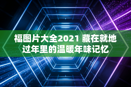 福图片大全2021 藏在就地过年里的温暖年味记忆