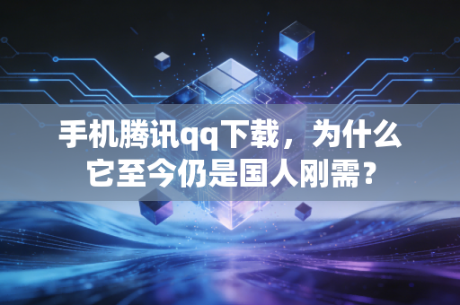 手机腾讯qq下载,为什么它至今仍是国人刚需?