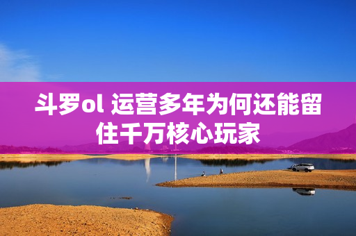 斗罗ol 运营多年为何还能留住千万核心玩家
