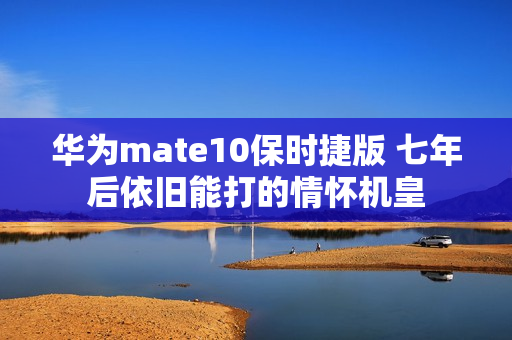 华为mate10保时捷版 七年后依旧能打的情怀机皇