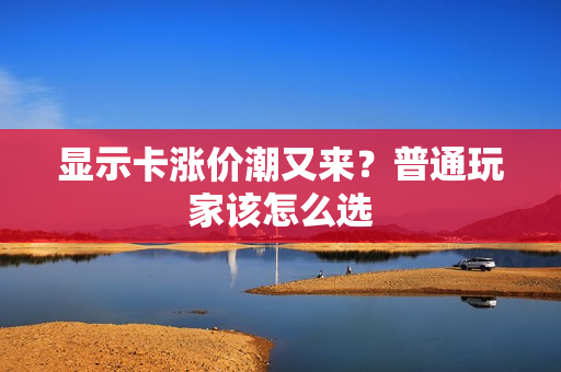 显示卡涨价潮又来？普通玩家该怎么选