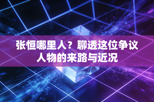 张恒哪里人？聊透这位争议人物的来路与近况