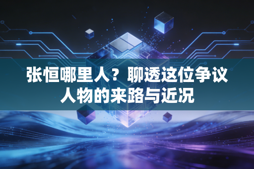 张恒哪里人？聊透这位争议人物的来路与近况