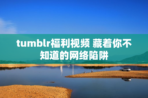 tumblr福利视频 藏着你不知道的网络陷阱