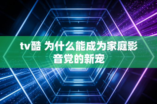 tv酷 为什么能成为家庭影音党的新宠