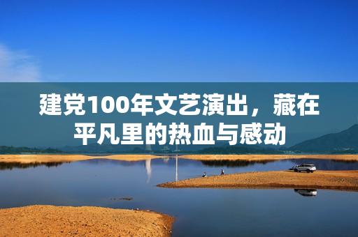 建党100年文艺演出，藏在平凡里的热血与感动