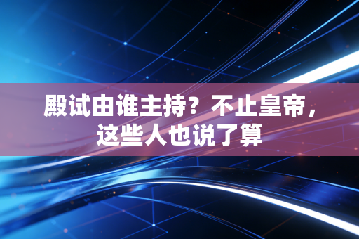 殿试由谁主持？不止皇帝，这些人也说了算