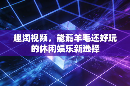 趣淘视频,能薅羊毛还好玩的休闲娱乐新选择