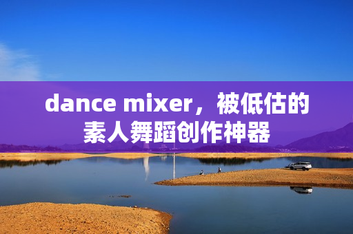 dance mixer，被低估的素人舞蹈创作神器
