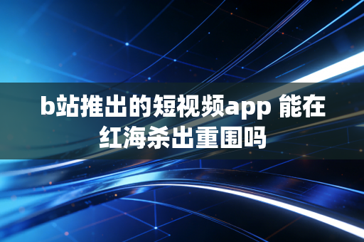 b站推出的短视频app 能在红海杀出重围吗