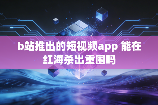 b站推出的短视频app 能在红海杀出重围吗