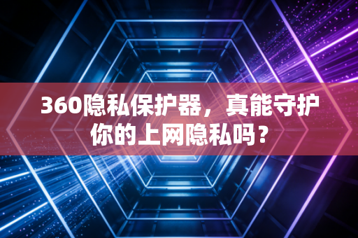 360隐私保护器,真能守护你的上网隐私吗?