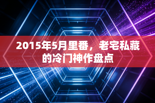 2015年5月里番，老宅私藏的冷门神作盘点