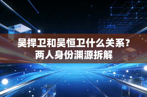 吴捍卫和吴恒卫什么关系？两人身份渊源拆解