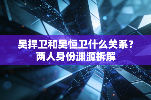 吴捍卫和吴恒卫什么关系？两人身份渊源拆解