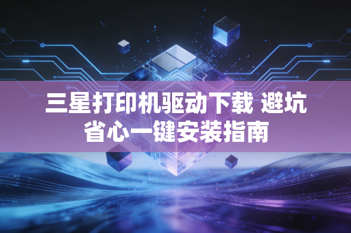 三星打印机驱动下载 避坑省心一键安装指南