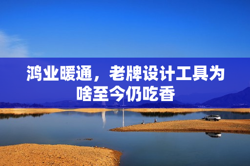 鸿业暖通，老牌设计工具为啥至今仍吃香