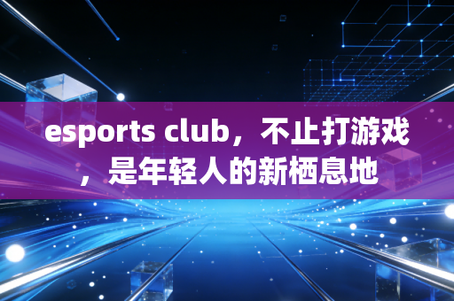 esports club，不止打游戏，是年轻人的新栖息地