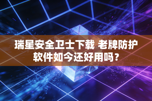 瑞星安全卫士下载 老牌防护软件如今还好用吗？