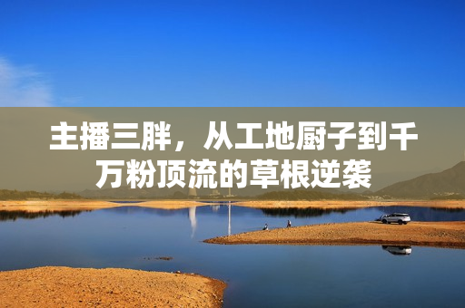 主播三胖,从工地厨子到千万粉顶流的草根逆袭