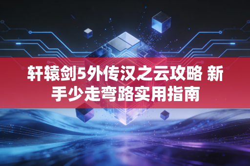轩辕剑5外传汉之云攻略 新手少走弯路实用指南