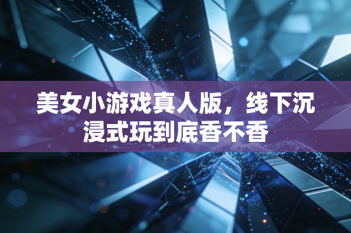 美女小游戏真人版,线下沉浸式玩到底香不香