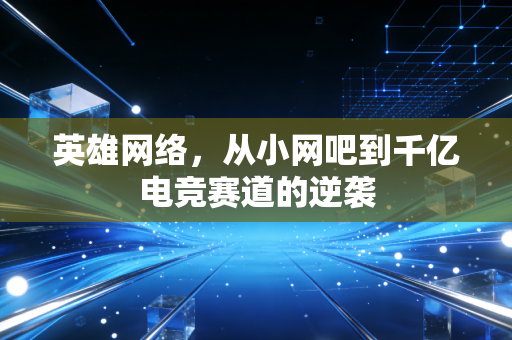 英雄网络,从小网吧到千亿电竞赛道的逆袭