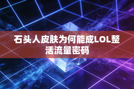 石头人皮肤为何能成LOL整活流量密码