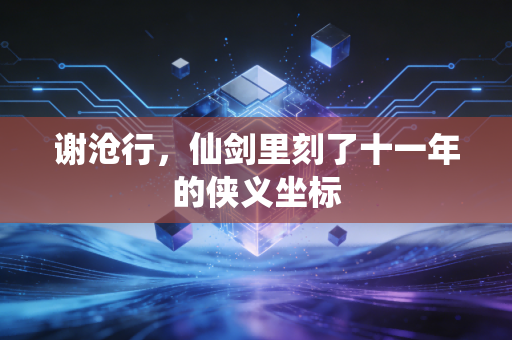 谢沧行,仙剑里刻了十一年的侠义坐标