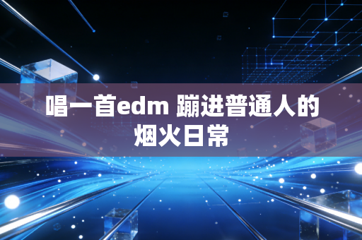 唱一首edm 蹦进普通人的烟火日常