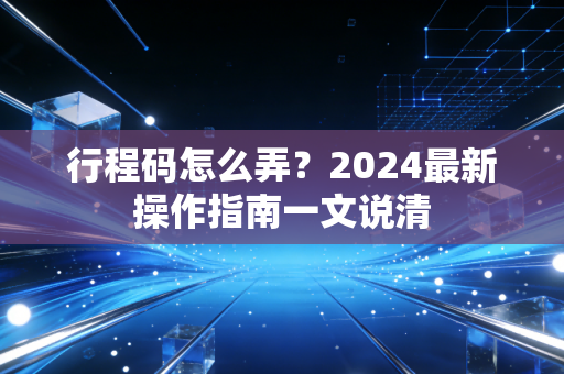 行程码怎么弄？2024最新操作指南一文说清